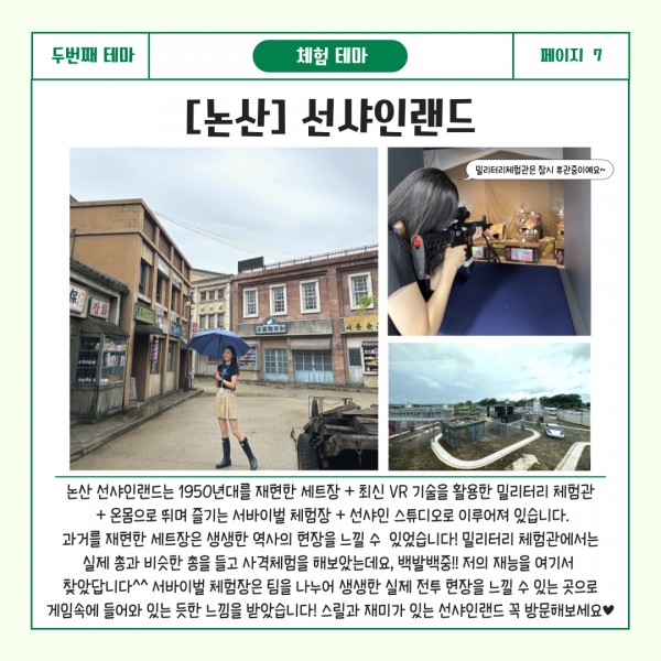 두번째 테마 교육테마 페이지7 [논산] 선샤인랜드 : 논산 선샤인랜드는 1950년대를 재현한 세트장 + 최신 VR 기술을 활용한 밀리터리 체험관 + 온몸으로 뛰며 즐기는 서바이벌 체험장 + 선샤인 스튜디오로 이루어져 있습니다. 과거를 재현한 세트장은 생생한 역사의 현장을 느낄 수 있었습니다!밀리터리 체험관에서는 실제 총과 비슷한 총을 들고 사격체험을 해보았는데요, 백발백중!! 저의 재능을 여기서 찾았답니다^^ 서바이벌 체험장은 팀을 나누어 생생한 실제 전투 현장을 느낄 수 있는 곳으로 게임속에 들어와 있는 듯한 느낌을 받았습니다! 스릴과 재미가 있는 선샤인랜드 꼭 방문해보세요