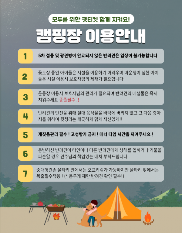 모두를 위한 펫티켓 함께 지켜요! 캠핑장 이용안내 1 5차 접종 및 광견병이 완료되지 않은 반려견은 입장이 불가능합니다 2 꽃도장 중인 아이들은 시설을 이용하기 어려우며 마운팅이 심한 아이들은 시설 이용시 보호자임의 제재가 필효합니다 3 운동장 이용시 보호자님의 관리자 필요되며 반려견의 배설물은 즉시 치워주세요 똥줍필수!! 4 반려견의 안전을 위해 절대 음식물을 바닥에 버리지 않고 그 다음 강아지를 위하여 뒷정리는 깨끗하게 맑게 자신있게!! 5 개짖음관리 필수! 고성방가 금지! 매너 타임 시간을 지켜주세요! 6 동반하신 반려견이 타인이나 다른 반려견에게 상해를 입히거나 기물을 파손할 경우 견주님의 책임있는 대처 부탁드립니다 7 중대형견존 울타리 안에서는 오프리쉬가 가능하지만 울타리 밖에서는 목줄필수착용! (*몸무게 제한 반려견 확인 필수!)