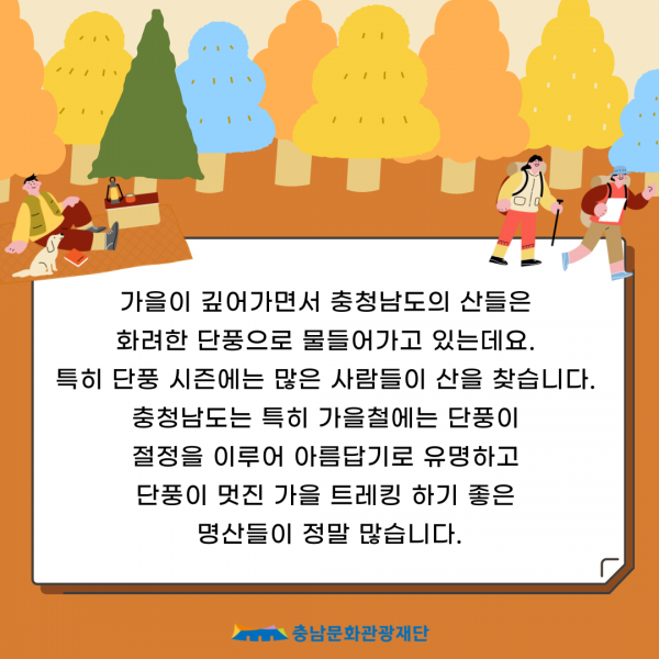 가을이 깊어가면서 충청남도의 산들은 화려한 단풍으로 물들어가고 있는데요. 특히 단풍 시즌에는 많은 사람들이 산을 찾습니다. 충청남도는 특히 가을철에는 단풍이 절정을 이루어 아름답기로 유명하고 단풍이 멋진 가을 트레킹 하기 좋은 명산들이 정말 많습니다. 충남문화관광재단