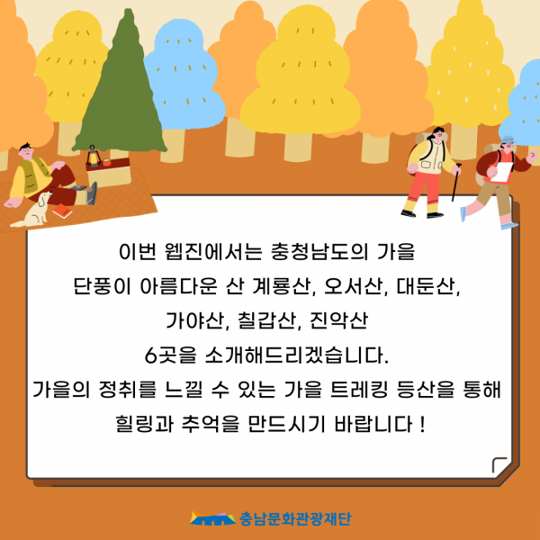 이번 웹진에서는 충청남도의 가을 단풍이 아름다운 산 계룡산, 오서산, 대둔산, 가야산, 칠갑산, 진악산 6곳을 소개해드리겠습니다. 가을의 정취를 느낄 수 있는 가을 트레킹 등산을 통해 힐링과 추억을 만드시기 바랍니다! 충남문화관광재단