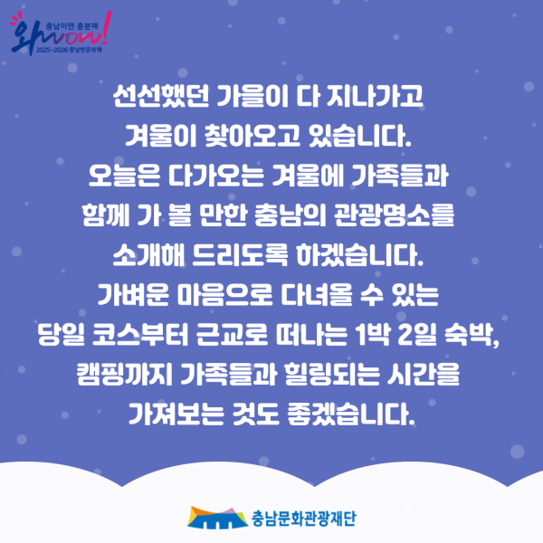 충남이면 충분해 Show 2025-2026 충남방문의해 선선했던 가을이 다 지나가고 겨울이 찾아오고 있습니다. 오늘은 다가오는 겨울에 가족들과 함께 가볼 만한 충남의 관광명소를 소개해 드리도록 하겠습니다. 가벼운 마음으로 다녀올 수 있는 당일 코스부터 근교로 떠나는 1박 2일 숙박, 캠핑까지 가족들과 힐링되는 시간을 가져보는 것도 좋겠습니다. ・충남문화관광재단