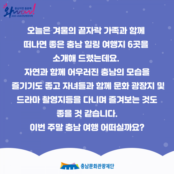 오늘은 겨울의 끝자락 가족과 함께 떠나면 좋은 충남 힐링 여행지 6곳을 소개해 드렸는데요. 자연과 함께 어우러진 충남의 모습을 즐기기도 좋고 자녀들과 함께 문화 광장지 및 드라마 촬영지등을 다니며 즐겨보는 것도 좋을 것 같습니다. 이번 주말 충남 여행 어떠실까요? ・충남문화관광재단